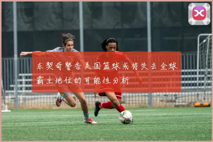东契奇警告美国篮球或将失去全球霸主地位的可能性分析