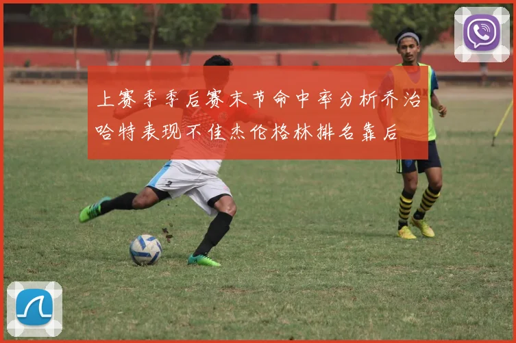 上赛季季后赛末节命中率分析乔治哈特表现不佳杰伦格林排名靠后