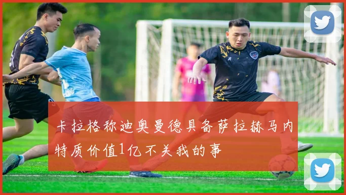 卡拉格称迪奥曼德具备萨拉赫马内特质价值1亿不关我的事