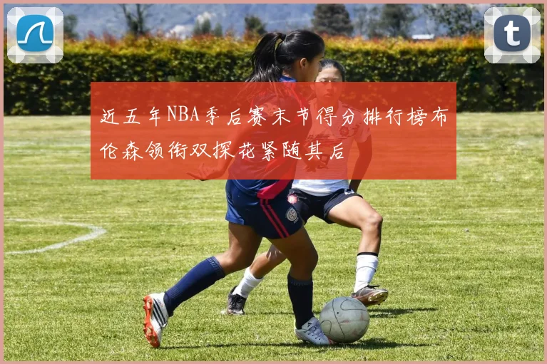 近五年NBA季后赛末节得分排行榜布伦森领衔双探花紧随其后