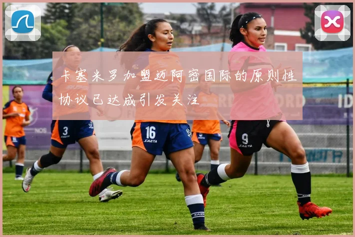 卡塞米罗加盟迈阿密国际的原则性协议已达成引发关注
