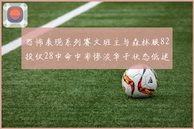 恐怖表现系列赛文班主与森林狼82投仅28中命中率惨淡华子状态低迷仅10投3中