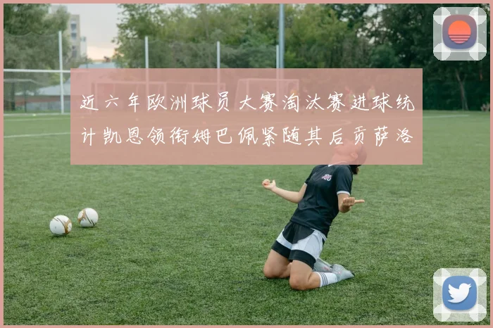 近六年欧洲球员大赛淘汰赛进球统计凯恩领衔姆巴佩紧随其后贡萨洛表现不俗