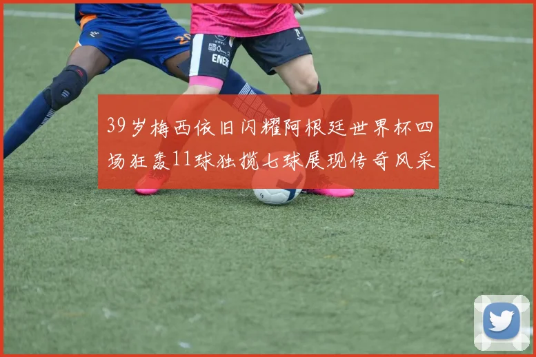 39岁梅西依旧闪耀阿根廷世界杯四场狂轰11球独揽七球展现传奇风采
