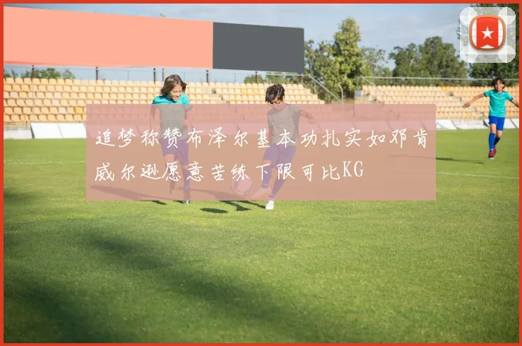 追梦称赞布泽尔基本功扎实如邓肯威尔逊愿意苦练下限可比KG