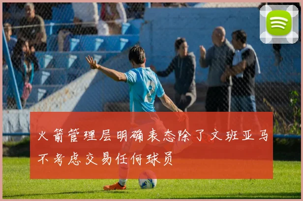 火箭管理层明确表态除了文班亚马不考虑交易任何球员