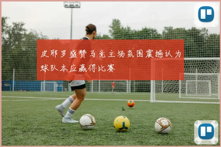 皮耶罗盛赞马竞主场氛围震撼认为球队本应赢得比赛