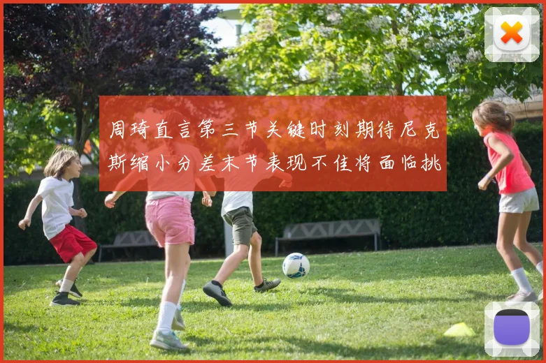 周琦直言第三节关键时刻期待尼克斯缩小分差末节表现不佳将面临挑战