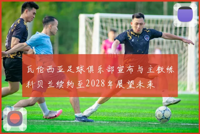 瓦伦西亚足球俱乐部宣布与主教练科贝兰续约至2028年展望未来